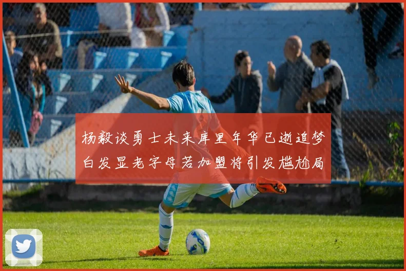 杨毅谈勇士未来库里年华已逝追梦白发显老字母若加盟将引发尴尬局面