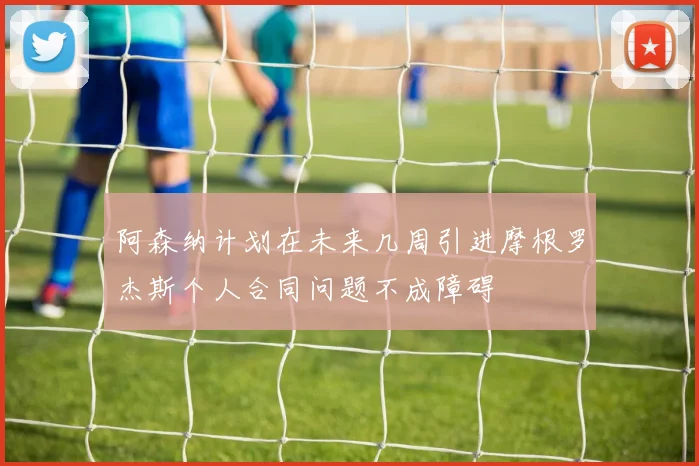 阿森纳计划在未来几周引进摩根罗杰斯个人合同问题不成障碍
