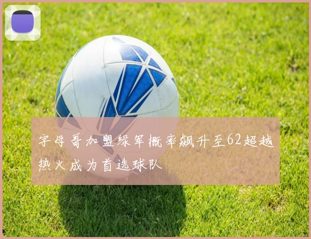 字母哥加盟绿军概率飙升至62超越热火成为首选球队