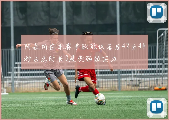 阿森纳在本赛季欧冠仅落后42分48秒占总时长3展现强劲实力