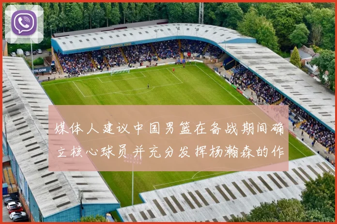 媒体人建议中国男篮在备战期间确立核心球员并充分发挥杨瀚森的作用