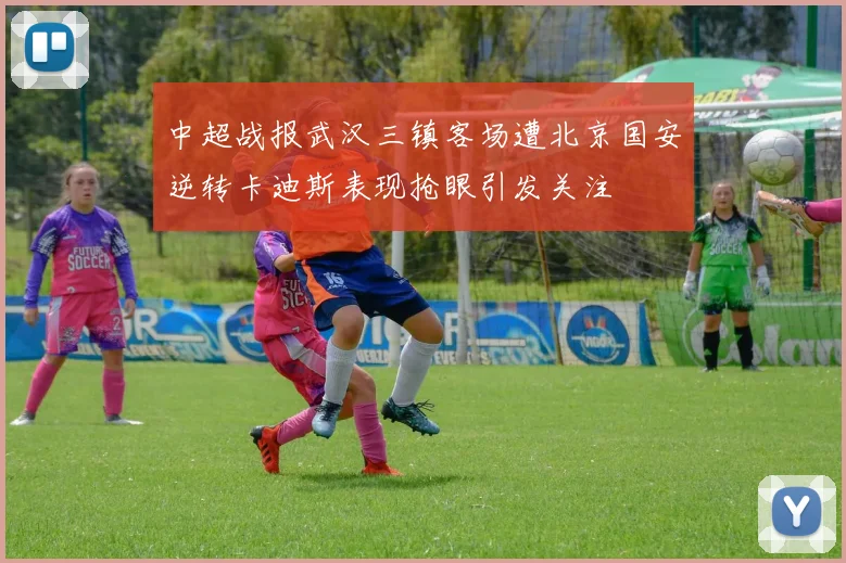 中超战报武汉三镇客场遭北京国安逆转卡迪斯表现抢眼引发关注