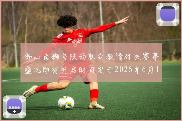 佛山南狮与陕西联合激情对决赛事盛况即将开启时间定于2026年6月14日周日晚上七点半